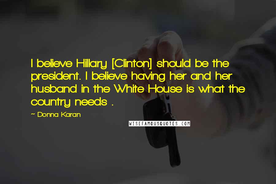 Donna Karan Quotes: I believe Hillary [Clinton] should be the president. I believe having her and her husband in the White House is what the country needs .