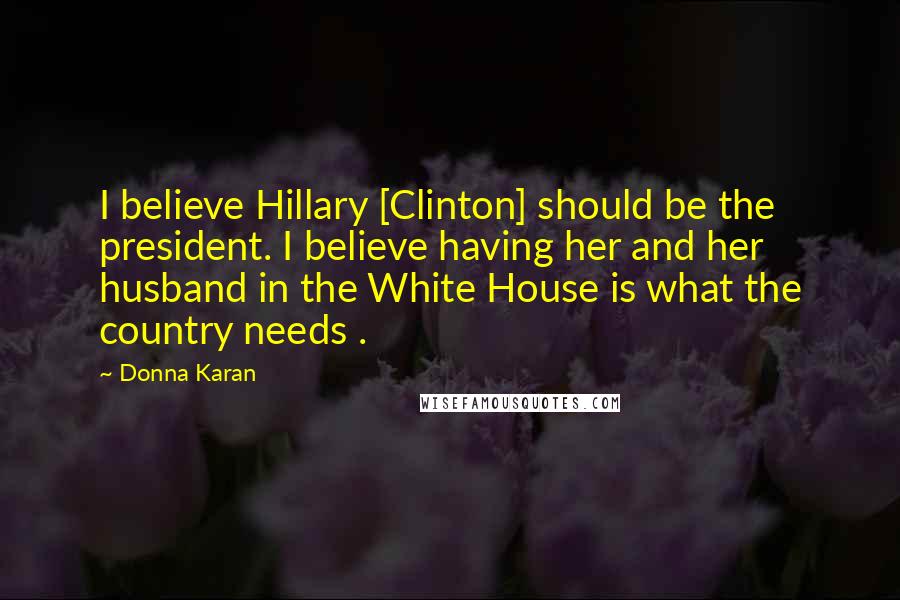 Donna Karan Quotes: I believe Hillary [Clinton] should be the president. I believe having her and her husband in the White House is what the country needs .