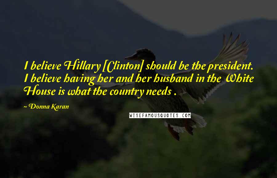 Donna Karan Quotes: I believe Hillary [Clinton] should be the president. I believe having her and her husband in the White House is what the country needs .