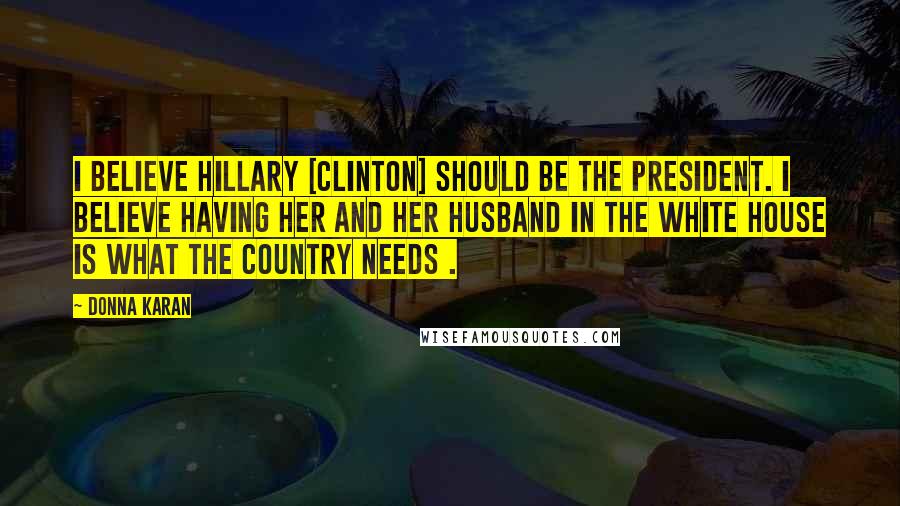 Donna Karan Quotes: I believe Hillary [Clinton] should be the president. I believe having her and her husband in the White House is what the country needs .