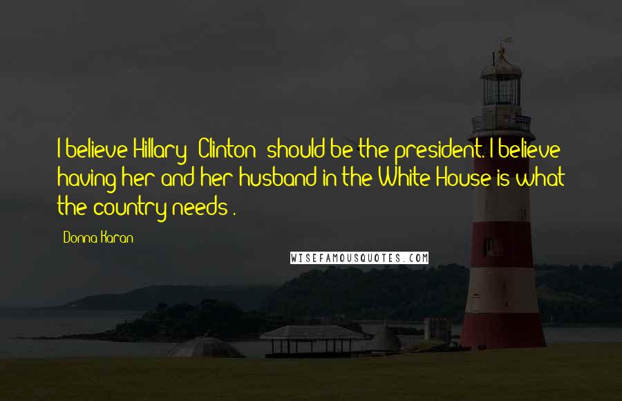 Donna Karan Quotes: I believe Hillary [Clinton] should be the president. I believe having her and her husband in the White House is what the country needs .