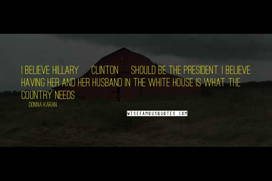 Donna Karan Quotes: I believe Hillary [Clinton] should be the president. I believe having her and her husband in the White House is what the country needs .