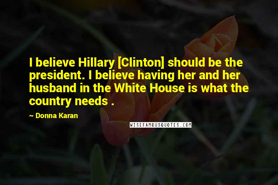 Donna Karan Quotes: I believe Hillary [Clinton] should be the president. I believe having her and her husband in the White House is what the country needs .
