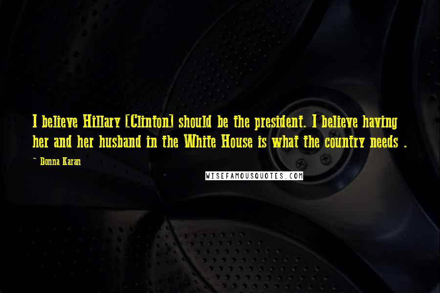 Donna Karan Quotes: I believe Hillary [Clinton] should be the president. I believe having her and her husband in the White House is what the country needs .