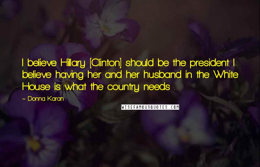 Donna Karan Quotes: I believe Hillary [Clinton] should be the president. I believe having her and her husband in the White House is what the country needs .