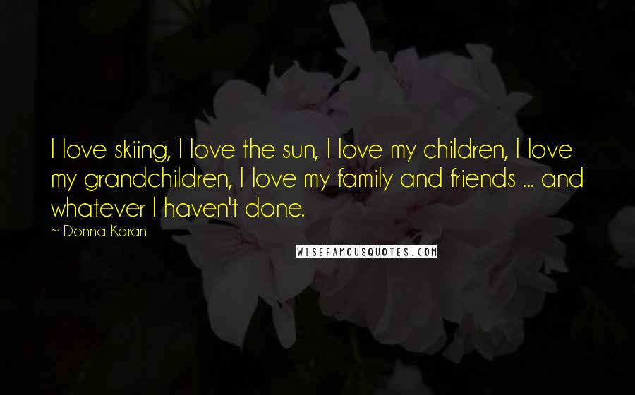 Donna Karan Quotes: I love skiing, I love the sun, I love my children, I love my grandchildren, I love my family and friends ... and whatever I haven't done.
