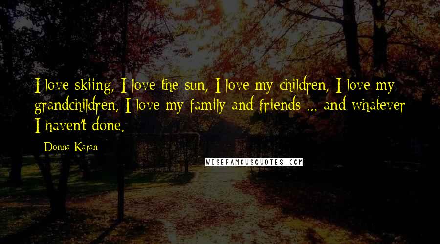 Donna Karan Quotes: I love skiing, I love the sun, I love my children, I love my grandchildren, I love my family and friends ... and whatever I haven't done.