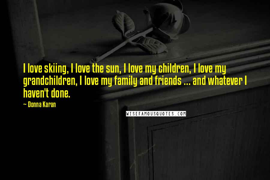 Donna Karan Quotes: I love skiing, I love the sun, I love my children, I love my grandchildren, I love my family and friends ... and whatever I haven't done.