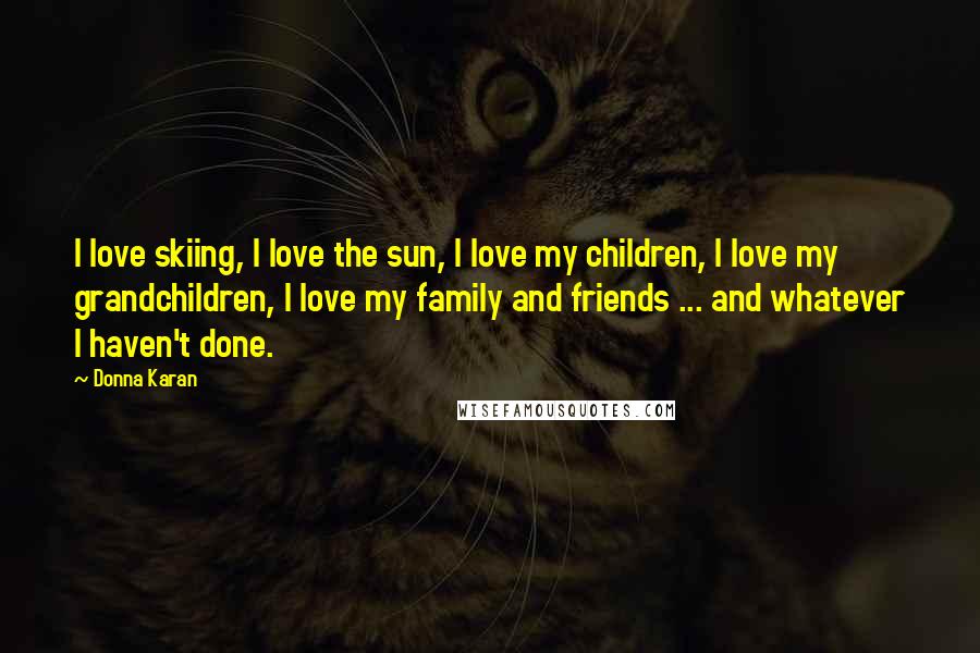 Donna Karan Quotes: I love skiing, I love the sun, I love my children, I love my grandchildren, I love my family and friends ... and whatever I haven't done.