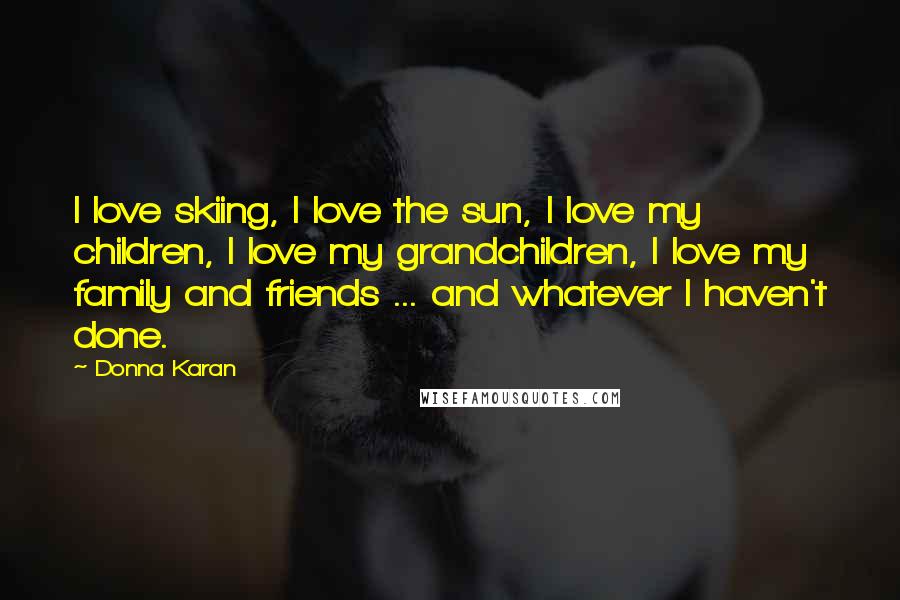 Donna Karan Quotes: I love skiing, I love the sun, I love my children, I love my grandchildren, I love my family and friends ... and whatever I haven't done.