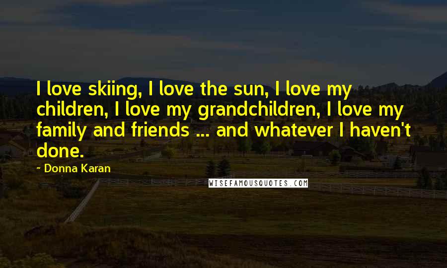 Donna Karan Quotes: I love skiing, I love the sun, I love my children, I love my grandchildren, I love my family and friends ... and whatever I haven't done.