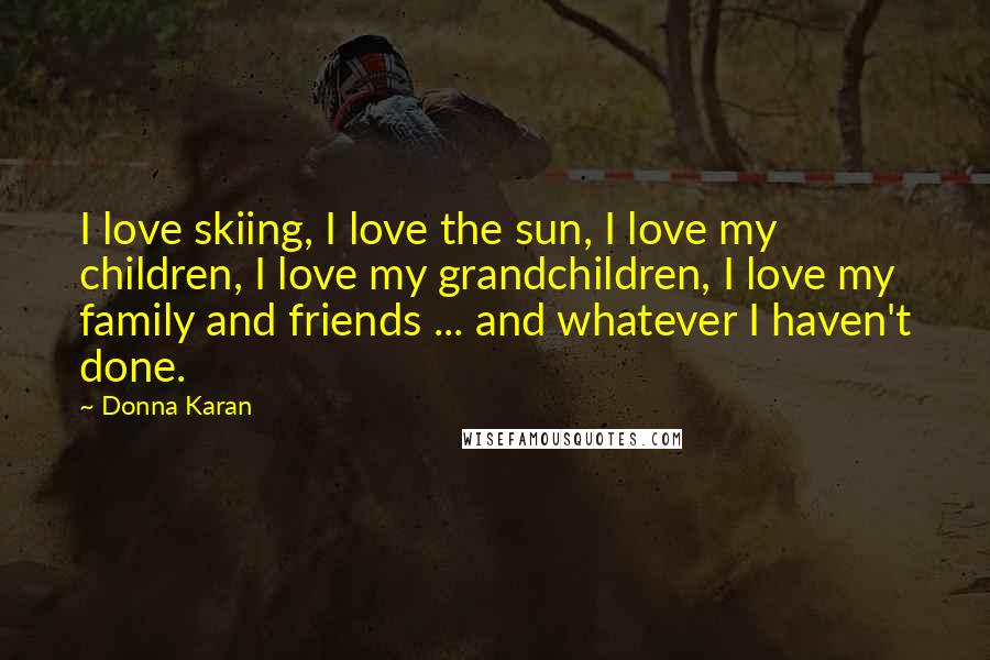 Donna Karan Quotes: I love skiing, I love the sun, I love my children, I love my grandchildren, I love my family and friends ... and whatever I haven't done.