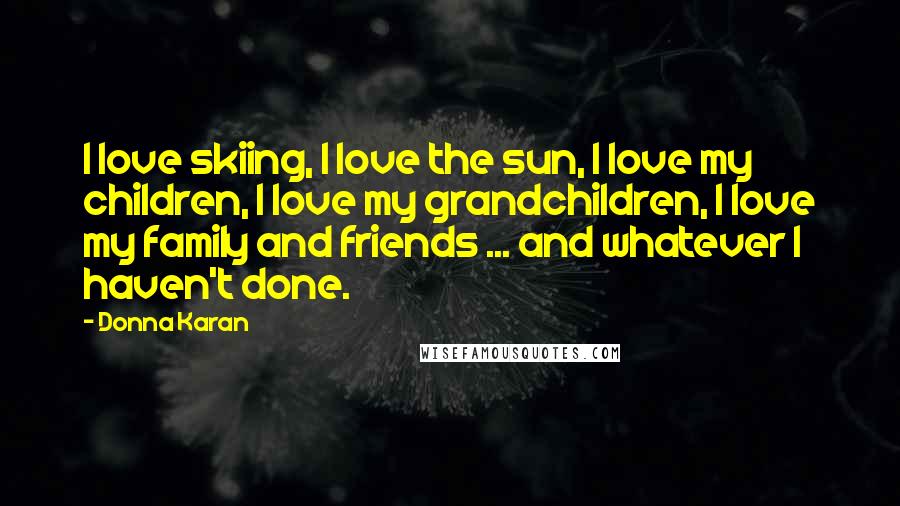 Donna Karan Quotes: I love skiing, I love the sun, I love my children, I love my grandchildren, I love my family and friends ... and whatever I haven't done.