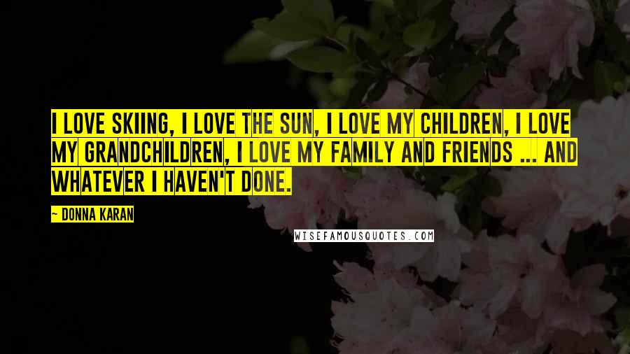 Donna Karan Quotes: I love skiing, I love the sun, I love my children, I love my grandchildren, I love my family and friends ... and whatever I haven't done.