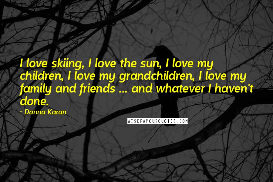 Donna Karan Quotes: I love skiing, I love the sun, I love my children, I love my grandchildren, I love my family and friends ... and whatever I haven't done.