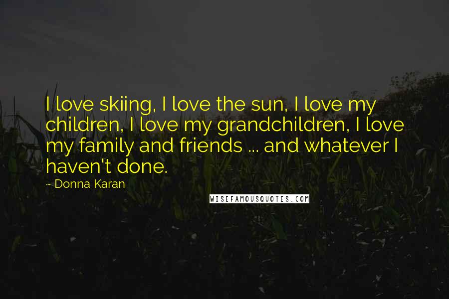 Donna Karan Quotes: I love skiing, I love the sun, I love my children, I love my grandchildren, I love my family and friends ... and whatever I haven't done.