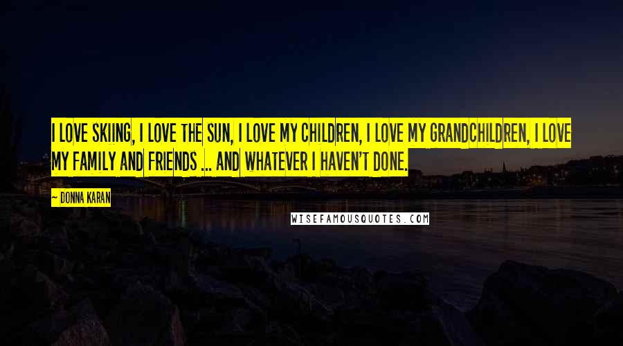 Donna Karan Quotes: I love skiing, I love the sun, I love my children, I love my grandchildren, I love my family and friends ... and whatever I haven't done.