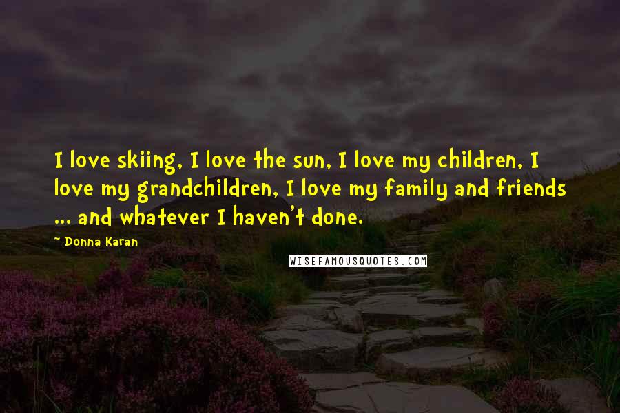 Donna Karan Quotes: I love skiing, I love the sun, I love my children, I love my grandchildren, I love my family and friends ... and whatever I haven't done.