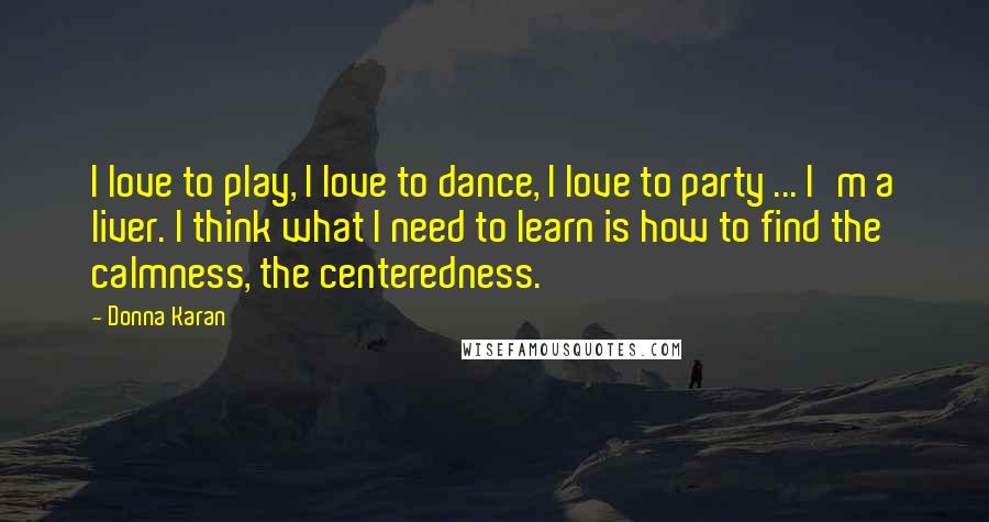 Donna Karan Quotes: I love to play, I love to dance, I love to party ... I'm a liver. I think what I need to learn is how to find the calmness, the centeredness.