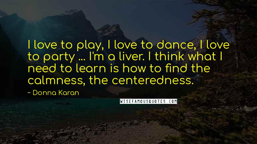 Donna Karan Quotes: I love to play, I love to dance, I love to party ... I'm a liver. I think what I need to learn is how to find the calmness, the centeredness.