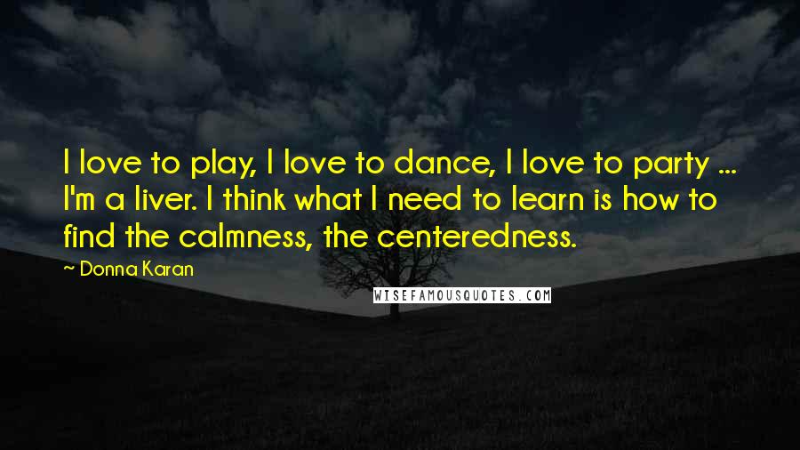 Donna Karan Quotes: I love to play, I love to dance, I love to party ... I'm a liver. I think what I need to learn is how to find the calmness, the centeredness.