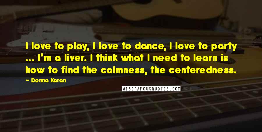 Donna Karan Quotes: I love to play, I love to dance, I love to party ... I'm a liver. I think what I need to learn is how to find the calmness, the centeredness.