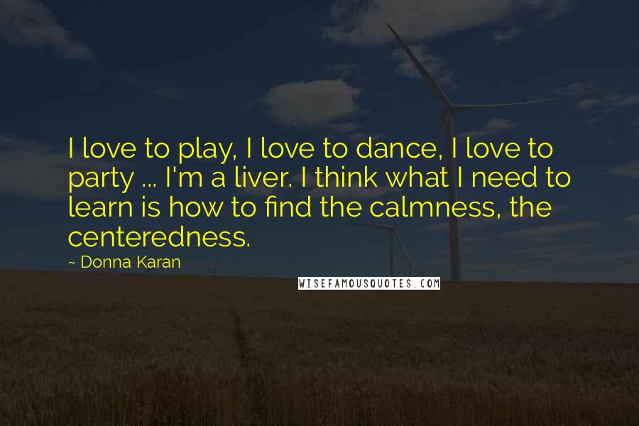 Donna Karan Quotes: I love to play, I love to dance, I love to party ... I'm a liver. I think what I need to learn is how to find the calmness, the centeredness.