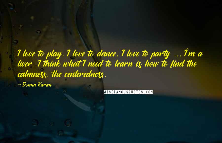 Donna Karan Quotes: I love to play, I love to dance, I love to party ... I'm a liver. I think what I need to learn is how to find the calmness, the centeredness.