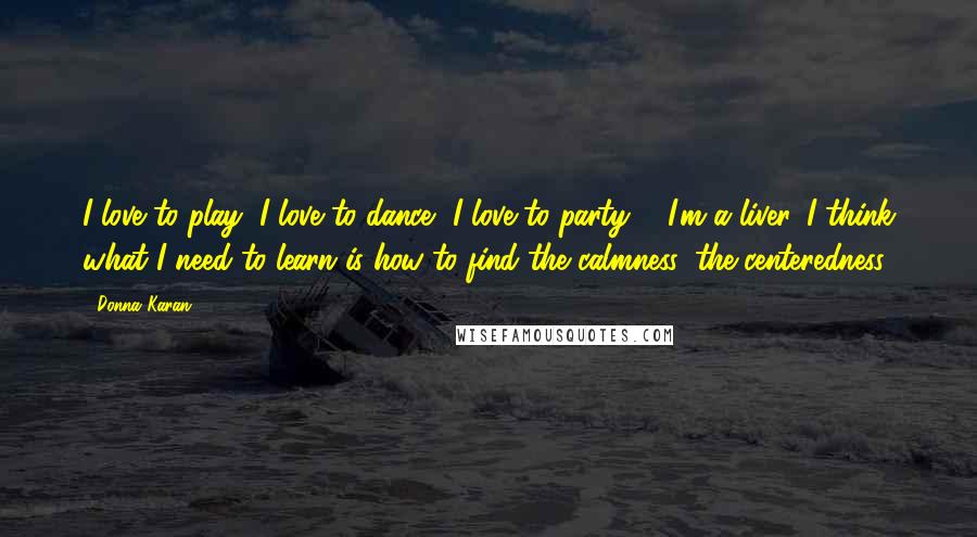 Donna Karan Quotes: I love to play, I love to dance, I love to party ... I'm a liver. I think what I need to learn is how to find the calmness, the centeredness.