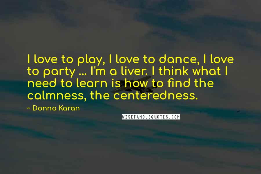 Donna Karan Quotes: I love to play, I love to dance, I love to party ... I'm a liver. I think what I need to learn is how to find the calmness, the centeredness.