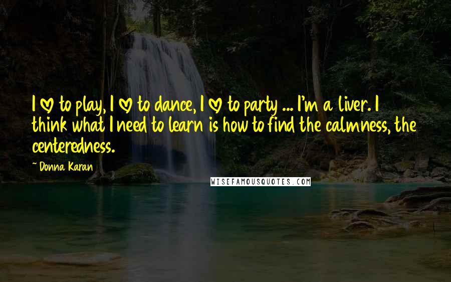 Donna Karan Quotes: I love to play, I love to dance, I love to party ... I'm a liver. I think what I need to learn is how to find the calmness, the centeredness.