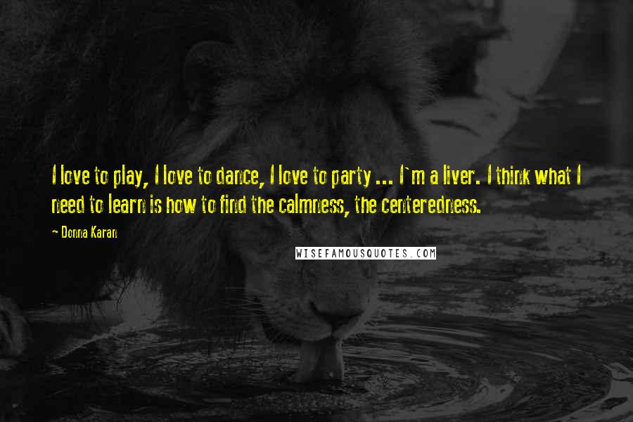 Donna Karan Quotes: I love to play, I love to dance, I love to party ... I'm a liver. I think what I need to learn is how to find the calmness, the centeredness.