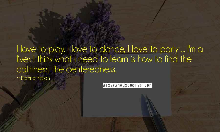 Donna Karan Quotes: I love to play, I love to dance, I love to party ... I'm a liver. I think what I need to learn is how to find the calmness, the centeredness.