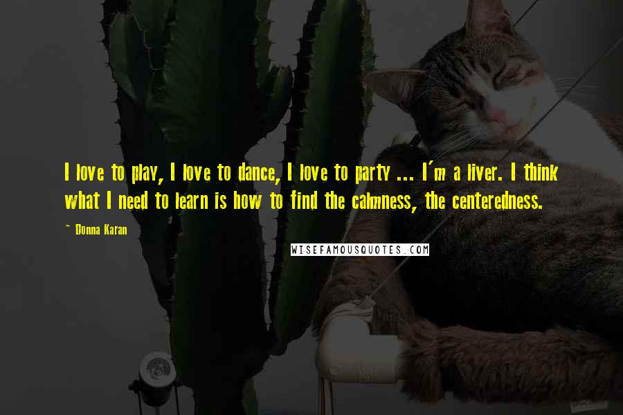 Donna Karan Quotes: I love to play, I love to dance, I love to party ... I'm a liver. I think what I need to learn is how to find the calmness, the centeredness.