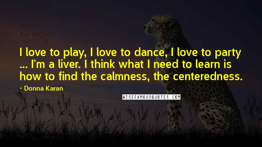 Donna Karan Quotes: I love to play, I love to dance, I love to party ... I'm a liver. I think what I need to learn is how to find the calmness, the centeredness.