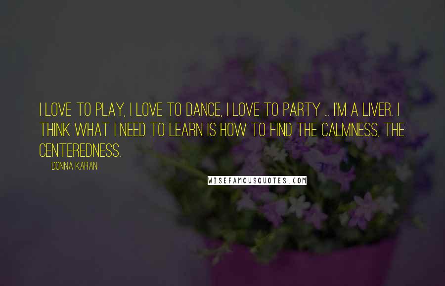 Donna Karan Quotes: I love to play, I love to dance, I love to party ... I'm a liver. I think what I need to learn is how to find the calmness, the centeredness.