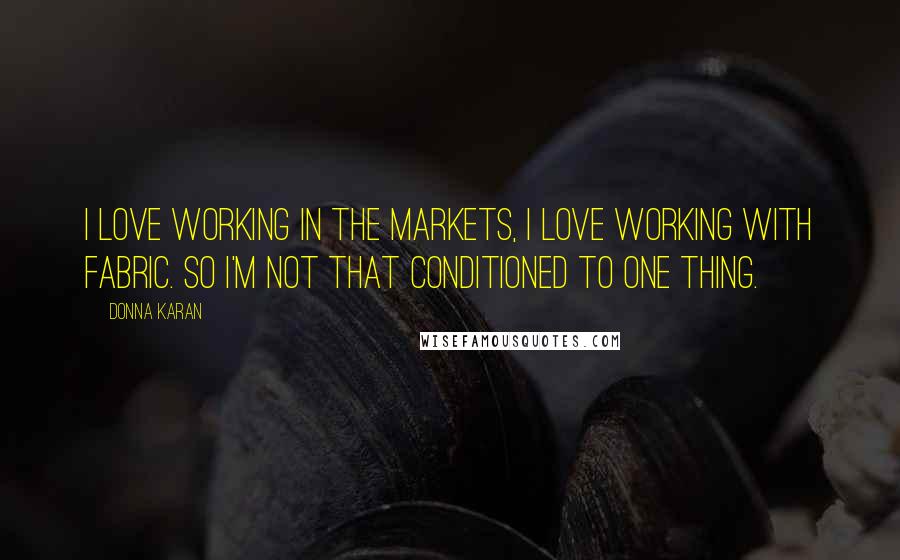 Donna Karan Quotes: I love working in the markets, I love working with fabric. So I'm not that conditioned to one thing.