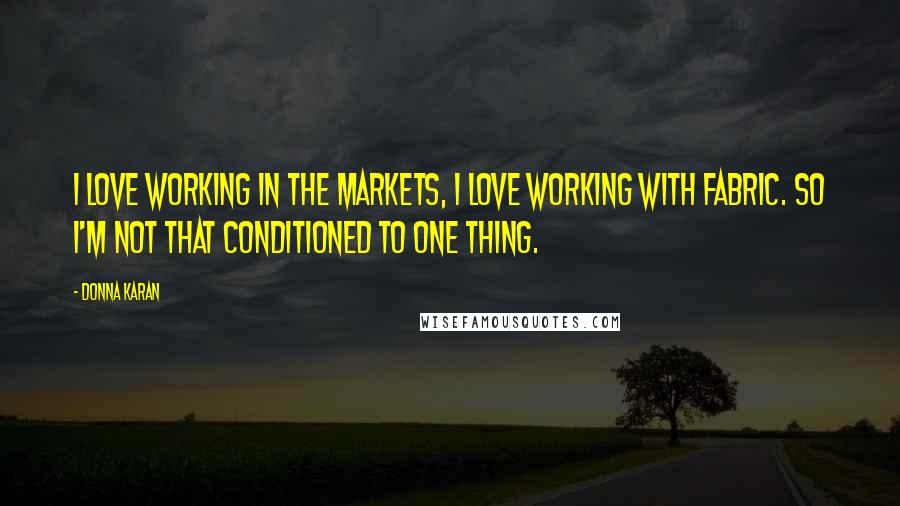 Donna Karan Quotes: I love working in the markets, I love working with fabric. So I'm not that conditioned to one thing.