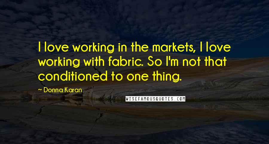 Donna Karan Quotes: I love working in the markets, I love working with fabric. So I'm not that conditioned to one thing.