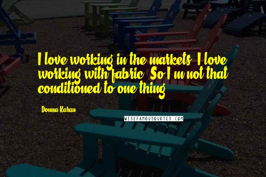 Donna Karan Quotes: I love working in the markets, I love working with fabric. So I'm not that conditioned to one thing.