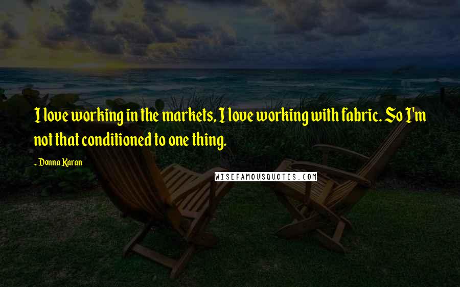 Donna Karan Quotes: I love working in the markets, I love working with fabric. So I'm not that conditioned to one thing.