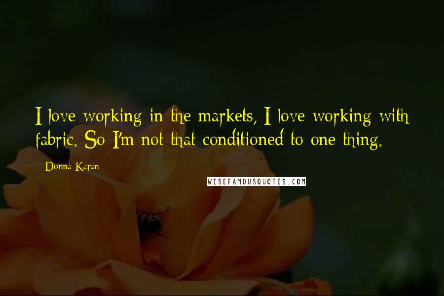 Donna Karan Quotes: I love working in the markets, I love working with fabric. So I'm not that conditioned to one thing.