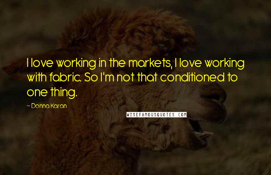 Donna Karan Quotes: I love working in the markets, I love working with fabric. So I'm not that conditioned to one thing.