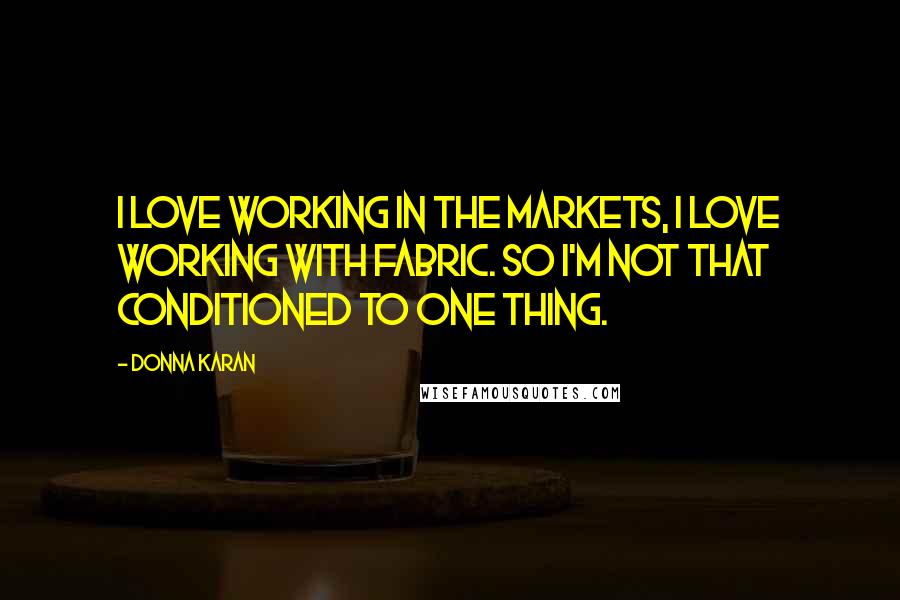 Donna Karan Quotes: I love working in the markets, I love working with fabric. So I'm not that conditioned to one thing.