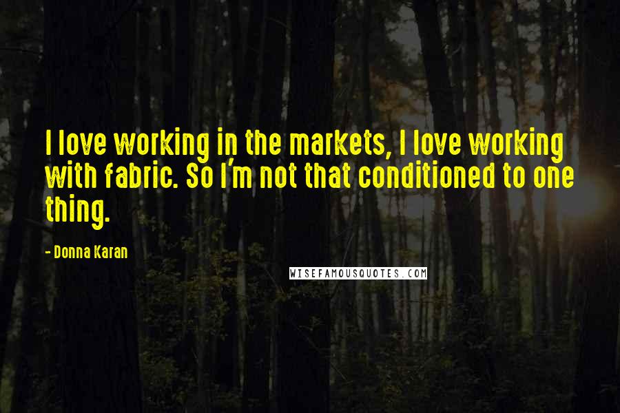 Donna Karan Quotes: I love working in the markets, I love working with fabric. So I'm not that conditioned to one thing.