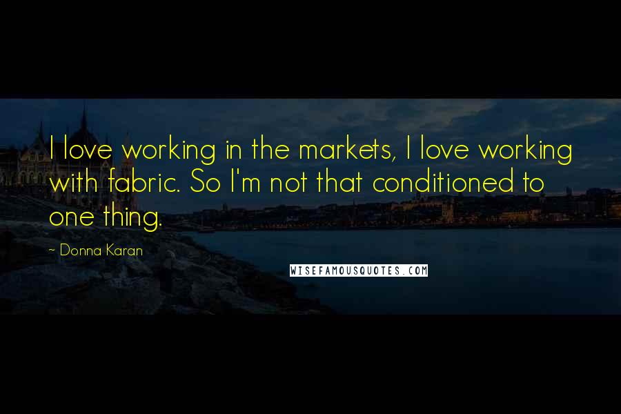 Donna Karan Quotes: I love working in the markets, I love working with fabric. So I'm not that conditioned to one thing.