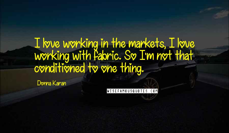 Donna Karan Quotes: I love working in the markets, I love working with fabric. So I'm not that conditioned to one thing.