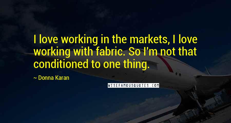 Donna Karan Quotes: I love working in the markets, I love working with fabric. So I'm not that conditioned to one thing.