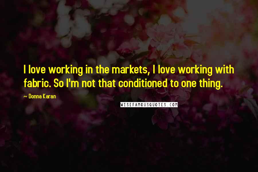 Donna Karan Quotes: I love working in the markets, I love working with fabric. So I'm not that conditioned to one thing.