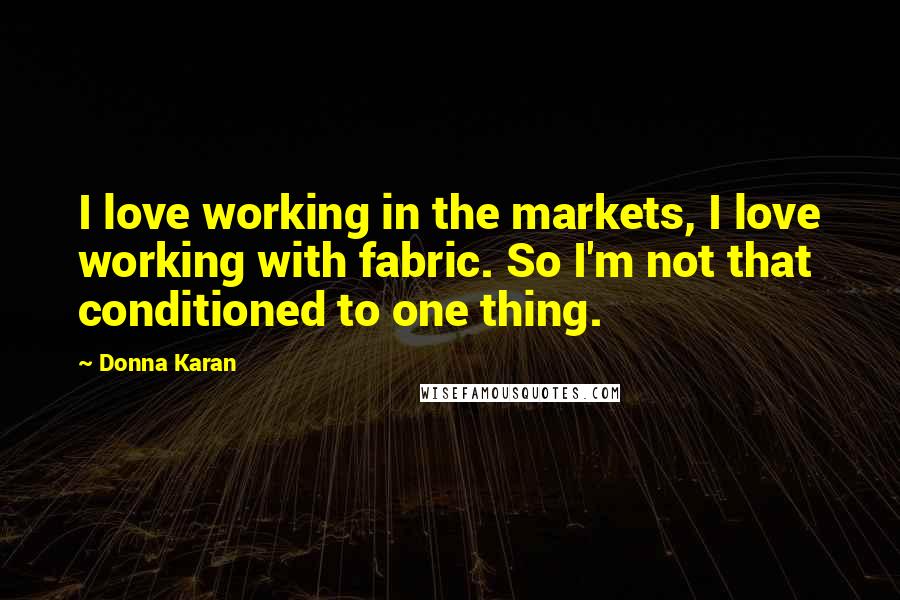 Donna Karan Quotes: I love working in the markets, I love working with fabric. So I'm not that conditioned to one thing.